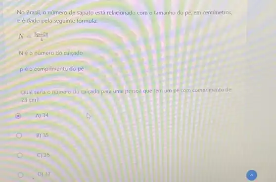 No Brasil, o número de sapato está relacionado com o tamanho do pé, em centímetros,
e é dado pela seguinte fórmula:
N=(5p+28)/(4)
Néo número do calçado
péo comprimento do pé
Qual seria o número do calçado para uma pessoa que tem um pé com comprimento de
23 cm?
C A) 34
B) 35
C) 36
D) 37