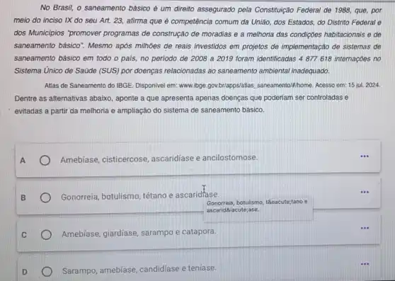 No Brasil, o saneamento básico é um direito assegurado pela Constitulção Federal de 1988 que, por
meio do inciso IX do seu Art. 23 afirma que é competência comum da União, dos Estados, do Distrito Federal e
dos Municipios "promover programas de construção de moradias e a melhoria das condições habitacionais e de
saneamento básico 7. Mesmo após milhoes de reais investidos em projetos de implementação de sistemas de
saneamento básico em todo o país, no periodo de 2008 a 2019 foram identificadas 4877618 internações no
Sistema Unico de Saúde (SUS) por doenças relacionadas ao saneamento ambiental inadequado.
Atlas de Saneamento do IBGE. Disponivel em: www ibge.gov.br/apps/atlas "home. Acesso em: 15 jul. 2024.
Dentre as alternativas abaixo, aponte a que apresenta apenas doenças que poderiam ser controladas e
evitadas a partir da melhoria e ampliação do sistema de saneamento básico.
Amebíase, cisticercose , ascaridíase e ancilostomose.
Gonorreia, botulismo tétano e ascaridfase.
Gonorreia, botulismo tétano e
ascaric díase.
Amebíase, giardíase sarampo e catapora.
Sarampo, amebíase candidíase e teniase.