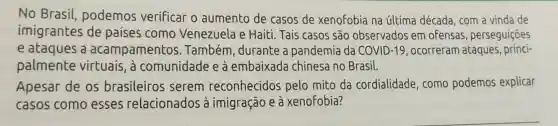 No Brasil podemos verificar o aumento de casos de xenofobia na última década , com a vinda de
imigrantes de países como Venezuela e Haiti. Tais casos são observados em ofensas , perseguiçōes
e ataques a acampamento 5. Também , durante a pandemia da COVID -19 , ocorreram ataques , princi-
palmente virtuais, à comunidade e à embaixada chinesa no Brasil.
Apesar de os brasileiros serem reconhecidos pelo mito da cordialidade , como podemos explicar
casos como esses relacionados à imigração e à xenofobia?