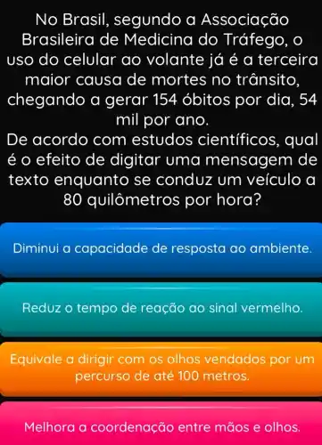 No Brasil , segundo a Associação
Brasileira de Medicina do Tráfego, o
uso do celular ao volante já é a terceira
maior causa de mortes no trânsito,
chegando a gerar 154 óbitos por dia, 54
mil por ano.
De acordo com estudos cientificos , qual
é o efeito de digitar uma mensagem de
texto enquanto se conduz um veículo a
80 quilômetros por hora?
Diminui a capacidade de resposta ao ambiente.
Reduz o tempo de reação ao sinal vermelho.
Equivale a dirigir com os olhos vendados por um
percurso de até 100 metros.
Melhora a coordenação entre mãos e olhos.