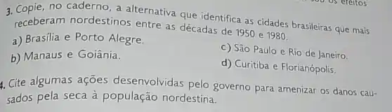 no caderno, a alternativa que identifica as cidades brasileiras que mais
receberam nordestinos entre as décadas de 1950 e 1980.
a) Brasilia e Porto Alegre.
b) Manaus e Goiânia.
c) São Paulo e Rio de Janeiro.
d) Curitiba e Florianópolis.
4. Cite algumas ações desenvolvidas pelo governo para amenizar 05 danos cau-
sados pela seca à população nordestina.