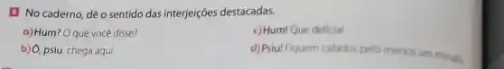 a No caderno, dê o sentido das interjeições destacadas.
a) Hum? O que vocé disse?
c) Hum! Que delicial
b) Ô, psiu, chega aqui
d) Psiu! Fiquem calados pelo menos um minuto.