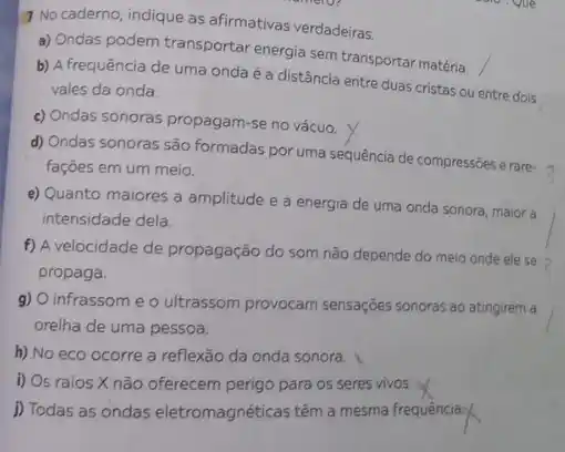 No caderno, indique as afirmativas verdadeiras.
a) Ondas podem transportar energia sem transportar matéria.
b) A frequência de uma onda é a distância entre duas cristas ou entre dois
vales da onda.
c) Ondas sonoras propagam -se no vácuo.
d) Ondas sonoras são formadas por uma sequência de compressões erare-3
fações em um meio.
e) Quanto maiores a amplitude e a energia de uma onda sonora maior a
intensidade dela.
f) A velocidade de propagação do som não depende do meio onde ele se >
propaga.
g) O infrassome o ultrassom provocam sensações sonoras ao atingirem a
orelha de uma pessoa.
h) No eco ocorre a reflexão da onda sonora.
i) Os raios X não oferecem perigo para os seres vivos.
i) Todas as ondas eletromagnéticas têm a mesma frequencia: