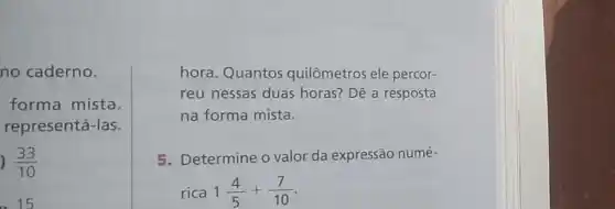 no caderno.
forma mista.
representá-las.
) (33)/(10)
. 15
hora. Quantos quilômetros ele percor-
reu nessas duas horas? Dê a resposta
na forma mista.
5. Determine o valor da expressão numé-
rica 1(4)/(5)+(7)/(10)