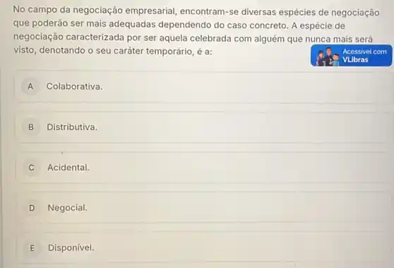 No campo da negociação empresarial, encontram-se diversas espécies de negociação
que poderão ser mais adequadas dependendo do caso concreto. A espécie de
negociação caracterizada por ser aquela celebrada com alguém que nunca mais será
visto, denotando o seu caráter temporário, é a:
VLibras
A Colaborativa. A
B ) Distributiva.
C Acidental.
D Negocial
E Disponível. E