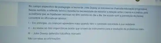 No campo especifico da pedagogia, a teoria de John Dewey se inscreve na chamada educação progressiva.
Nesse sentido, o referido teórico insistia na necessidade de estreitar a relação entre a teoria e a prática, pois
acreditava que as hipóteses teóricas só têm sentido no dia a dia De acordo com a percepção de Dewey,
considere as afirmativas abaixo:
I - Em princípio , as crianças aprendem mais quando têm o conteúdo associado à sua realidade.
II - As ideias só têm importância desde que sirvam de instrumento para a resolução de problemas reais.
III - John Dewey defendia trabalhos manuais.
São corretas as afirmações