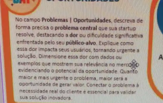 No campo Problemas Oportunida des, descreva de
forma precisa o problema central que sua startuo
resolve, destacando a dor ou dificu dade sianificativa
enfrentada pelo seu público-alvo Expllque como
essa dorimoacta seus usuanlos, tom ando urgente a
solugso Dimensione essa dor com dados chill
exemplos que mo sithernisus no mercete
evide nciando o potencial da oportunidade Quarto
malore mais urgente oproblema, major seral a
oportunidade de gerar valor Conectar 16
necessidade real do cliente e essencia paravalidar
sua solucáo inovadora
A