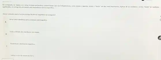 No cartografu, os mapase as cartas incluem pardmetros convencionais que slo indispensiveis como escala
e legenda, sendo o "Norte" um dos mais importantes. Apesar de no cotidiano o termo "Norte" ter multiplos significadox,no cartografu el possul uma importancia clara e especifica
Nesse contexto, qual a functo principal do Norte magnetico na navegaclo?
Servir como referincia para a projecto estereografica.
A
B
Gular a directo dos meridianos nos mapas.
Estabelecer a decincio magnetica
Indearo eixo de rotacio da Terra.
c