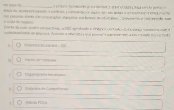 No caso do __ a propria ferramenta jd contempla o aprendizado como sendo parte da
etapa do acompanhamento e controle, justamente por incluir em seu mapa o aprendizado e crescimento
das pessoas diante das proposipbes almejadas em termos de atividades desempenho e alinhamento com
a visto do negócio
Diante de suas quatro perspectives, o BSC aprofunda e integra o contexto da mudança necessária com a
sustentabilidade da empresa Assinale a alternativa que preenche corretamente a lacuna indicada no texto.
Balanced Scorecard-BSC
Pareto de Yshikawa
Organograma hierarquico
Diagrama de Competências
Metodo PDCA