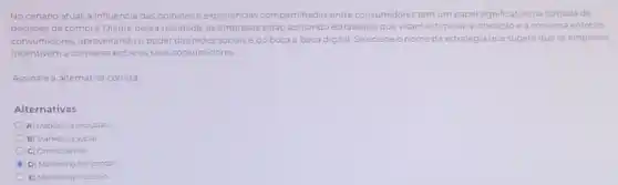 No cenário atual, a influência das opinióes e experiencias compartihadas entre consumidores tem um papel significativo na tomada de
decisoes de compra. Diante dessa realidade, as empresas estão adotando estratégiasque visam estimular a interação e a conversa entre os
consumidores, aproveitando o poder das redes socials e do boca a boca digital. Selecione o nome da estratégia que sugere que as empresas
incentivem a conversa entre os seus consumidores.
Assinale a alternativa correta
Alternativas
A) Marketing exclusivo
B) Marketing social
C) Omnichannel
D) Marketing horizontal
E) Marketing inclusivo