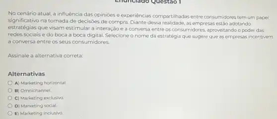 No cenário atual, a influência das opiniões e experiências compartilhadas entre consumidores tem um papel
significativo na tomada de decisões de compra Diante dessa realidade, as empresas estão adotando
estratégias que visam estimular a interação e a conversa entre os consumidores, aproveitando o poder das
redes sociais e do boca a boca digital Selecione o nome da estratégia que sugere que as empresas incentivem
a conversa entre os seus consumidores.
Assinale a alternativa correta:
Alternativas
A) Marketing horizontal.
B) Omnichannel
C) Marketing exclusivo
D) Marketing social.
E) Marketing inclusivo.