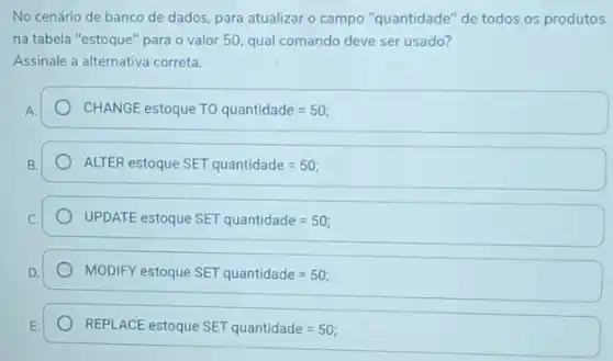 No cenário de banco de dados, para atualizar o campo "quantidade" de todos os produtos
na tabela "estoque" para o valor 50, qual comando deve ser usado?
Assinale a alternativa correta.
CHANGE estoque TO quantidade=50;
ALTER estoque SET quantidade=50
UPDAT.E estoque SET quantidade=50
MODIFY estoque SET quantidade=50
REPLACE estoque SET quantidade=50