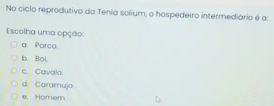 No ciclo reprodutivo da Tenia solium, o hospedeiro intermediário é o:
Escolha uma opção:
a. Porco.
b. Boi.
C. Cavalo.
d. Caramujo.
e. Homem.