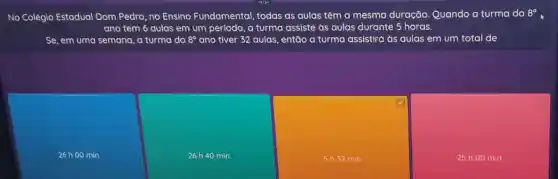 No Colégio Estadual Dom Pedro, no Ensino Fundamental, todas as aulas têm a mesma duração. Quando a turma do
8^circ 
ano tem 6 aulas em um período, a turma assiste as aulas durante 5 horas.
Se, em uma semana a turma do 8^circ  ano tiver 32 aulas , então a turma assistirá às aulas em um total de
26 h 00 min.
26h40 min.
5 h32 min.
25 h 00 min.