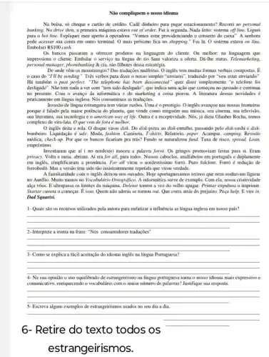 Não compliquem o nosso idioma
Na bolsa, số cheque e cartão de crédito Cadê dinheiro para pagar estacionamento? Recorni ao personal
banking. No drive thru a primeira máquina estava out of order. Fui Nada feito; sistema off line. Liguei
para o hot line.Expliquei meu aperto i operadora "Vamos estar providenciando o conserto do caixa". A senhora
pode acessar sua conta em outro terminal. 0 mais próximo fica no Fui li. O sistema estava on line.
Embolsei RS100cash.
Os bancos passaram a oferecer produtos na linguagem do cliente. Ou melhor.na linguagem que
impressiona o cliente. Embalar o serviço na lingua do tio Sam valoriza a oferta. Dá-lhe status Telemarketing.
personal manager, phonebanking cia, são filhotes dessa estratégia.
De onde vêm os monstrengos? Das traduções malfeitas O inglês tem muitas formas verbais compostas. E
caso do "I'll be sending". Très verbos para dizer o nosso simples "enviarei", traduzido por "you estar enviando".
Há também o past perfect. "The telephone has been desconected" quer dizer simplesmente "o telefone foi
desligado". Não tem nada a ver com "tem sido desligado", que indica uma ação que começou no passado e continua
no presente. Com o avanço da informática e do marketing a coisa piorou A literatura dessas novidades
praticamente em língua inglesa Nós consumimos as traduções.
Invasão de língua estrangeira tem várias razões. Uma é o prestigio. 0 ingles avançou nas nossas fronteiras
porque é falado pela maior potência do planeta.que vende como ninguém sua música, seu cinema sua televisão,
sua literatura, sun tecnologia e o american-way of life. Outra é a receptividade . Nós, já đizia Glauber Rocha, temos
complexo de vira-lata. O que vem de fora e melhor.
inglês deita e rola . O disque virou disk Do disk-pizza ao disk -entulho, passando pelo disk-sushi e disk.
bombeiro. Liquidação & sale. Modi.fashion. Cumiseta, T-shirts. Relatério paper. Acampar, comping. Revisio
médica, check-up. Por que os bancos ficariam pra trás? Fundo se naturalizou fund. Taxa de risco.spread. Loan,
empréstimo.
Inventaram que af ( no nordeste) nasceu a palavra forro. Os gringos promoviam festas para si. Eram
privacy. Volta e meia abriam. Ai era for all, para todos. Nossos caboclos, analfabetos em portugués e duplamente
em inglês, simplificaram a pronuncia. For all virou o nordestissimo forró. Puro folclore. Forró é redução de
forrobodó. Mas a versão tem sido tão insister atemente repetida que virou verdade.
A familiaridade com o ingles deixou-nos ousados. Hoje aportuguesamos termos que nem sonhavam figurar
no Aurélio. Muito menos no Vocabulario Ortografico. A informitica serve de exemplo. Com cla, nossa criatividade
alga vôos. E ultrapassa os limites da máquina tomou a vez do velho apagar. Printar expulsou o imprimir
Startar cassou o começar É isso. Quem não aderiu se tornou out.Que corra atris do prejuizo. Peça help. E vire in
Dad Squarisi.
1- Quais são os recursos utilizados pela autora para enfatizar a influência as língua inglesa em nosso pais?
__
2- Interprete a ironin na frase." "Nos consumidores traduções
__
3-Como se explica a fácil aceitação do idioma inglès na língua Portuguesa?
__
4- Na sua opinião o uso equilibrado de estrangeirismo na lingua portuguesa torna o nosso idioma mais expressivo c
comunicative, enriquecendo o vocabulario com o maior número Justifique sua resposta.
__
5-Escreva alguns exemplos de estrangeirismos usados no seu dia a dia.
__
6-Retire do texto todos os
est rangeirismos.