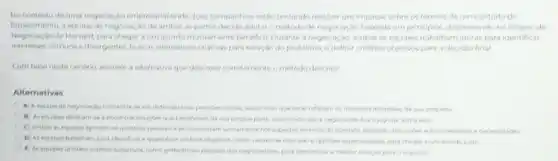 No conterto de uma negociar,30 empresarial ondeduas companhias estao tentando resolver umimpasse sobre os termos de um contrato de
fornecimento, a equipe de negociacilo de ambas as partes der ide adotaro método de negociação baseada em principios, deservolvido no Projeto de
de Harvard, para chegar a um acordo motuamente beridfico, Durante a negociach 1. ambas as equipes trabalharr juntas para identificar
interesses comuns edvergentes buscar afternatives criativas part solugho do problema, e definir criterice objections para a decisao final
Combase nesto cenario assinale a alterriativa que decreve cometamente ometodo descrito
Alternativas
A) A equipe de deforder suas prospes inician as melhores interesses da sua empresa
beneficien da sua propria parte, inturnindo ques jogo de soma zero
C) Ambas as explanes ignoram as question unicamente nos aspection thereas do contrato, extando decusions sobre interesses e necessidades
at critining objective come,especializadas, para chegara urn acordo justo
E) As expopes utilizam Dera determinar a mathor solugho para o impasse