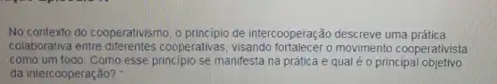 No contexto do cooperativismo, o princípio de intercooperação descreve uma prática
colaborativa entre diferentes cooperativas , visando fortalecer o movimento cooperativista
como um todo. Como esse principio se manifesta na prática e qual é o principal objetivo
da intercooperação?