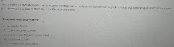 No contexto da contabilidade considerando a estrutura de um balanço patrimonial,assinale a opção que apresenta um exemplo de conta
pertencente ao grupo conhecido como Passivo Circulante.
Selecione uma alternativa:
a) Capital Social.
b) Reservas de Lucros.
c) Lucros ou Prejuízos Acumulados.
d) Fornecedores.
e) Açōes em Tesouraria.