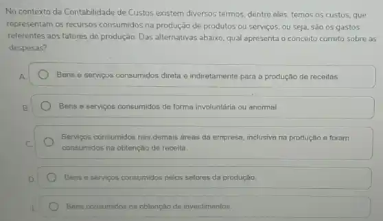 No contexto da Contabilidade de Custos existem diversos termos dentre eles, temos os custos, que
representam os recursos consumidos na produção de produtos ou serviços ou seja, são os gastos
referentes aos fatores de produção. Das alternativas abaixo, qual apresenta o conceito correto sobre as
despesas?
Bens e serviços consumidos direta e indiretamente para a produção de receitas.
Bens e serviços consumidos de forma involuntária ou anormal.
Servicos consumidos nas demais áreas da empresa inclusive na produção e foram
consumidos na obtenção de receita.
Bens e serviços consumidos pelos setores da produção.
Bens consumidos na obtenção de investimentos.