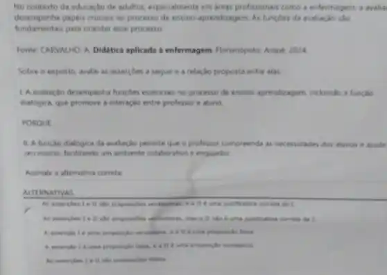 No contexto da educação de adultos, especialmente em areas profissionais como a enfermagem, a avalia
desempenha papeis cruciais no processo de ensino-aprendizagem. As funçoes da avaliação sao
fundamentais para orientar esse processo.
Fonte: CARVALHO, A Didatica aplicada a enfermagem. Honanopolis Arqué, 2024
Sobre o exposto, avalie as assercoes a seguir e a relação proposta entre elas
1.A.avallação desempenha funçbes essenciais no processo de ensino-aprendicagem, incluindo a funçao
dialogica, que promove a interação entre professor e aluno
PORQUE
II. A função dialogica da avaliação permite que o professor compreenda as necessidades dos alunos e ajuste
seu ensino, facilitando um ambiente colaborativo e engajador.
Assinale a alternativa correta
ALTERNATIVAS
As asserpbes 1 ell she proposighes verdaderas, eall 6 unite justificative cometa đa L
As asserphes 1 e II she proposighes verifaceras, mas a lí nào ở una justificative cometa da 1.
proposide vesteders, e a ll d uma proposicide fama.
failu, e a ll é uma proposiche verdaders.
As asserphes Iell she proposipties falses.