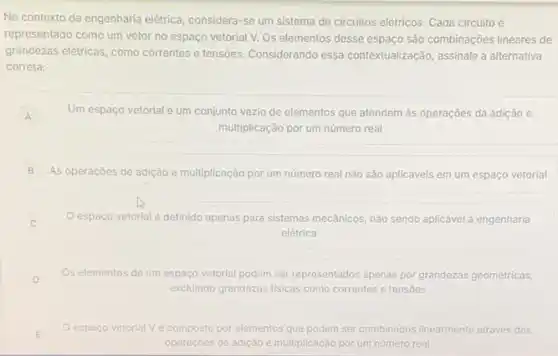 No contexto da engenharia elétrica, considera-se um sistema de circuitos elétricos Cada circuito é
representado como um vetor no espaço vetorial V.Os elementos desse espaço são combinações lineares de
grandezas elétricas, como correntes e tensões. Considerando essa contextualização, assinale a alternativa
correta:
A Um espaço vetorial é um conjunto vazio de elementos que atendem as operaçōes da adição e
A
multiplicação por um numero real
B As operaçōes de adição e multiplicação por um número real não sào aplicáveis em um espaço vetorial
espaço vetorial é definido apenas para sistemas mecânicos, nào sendo aplicável à engenharia
elétrica
D
Os elementos de um espaço vetorial podem ser representados apenas por grandezas geométricas,
D
excluindo grandezas fisicas como correntes e tensoes
espaço vetorial Vé composto por elementos que podem ser combinados linearmente através das
operaçóes de adição e multiplicação por um número real