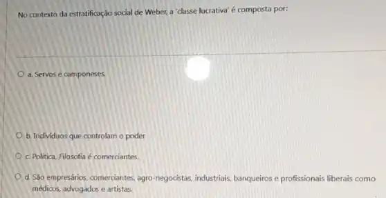 No contexto da estratificação social de Weber, a "classe lucrativa' é composta por:
a. Servos e camponeses.
b. Individuos que controlam o poder
c. Politica, Filosofia é comerciantes.
d. São empresários, comerciantes agro-negocistas, industriais banqueiros e profissionais liberais como
médicos, advogados e artistas.