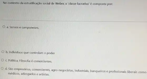 No contexto da estratificação social de Weber, a "classe lucrativa'é composta por:
a. Servos e camponeses.
b. Individuos que controlam o poder
c. Politica, Filosofia é comerciantes.
d. São empresários, comerciantes agro-negocistas, industriais banqueiros e profissionais liberais como
médicos, advogados e artistas.