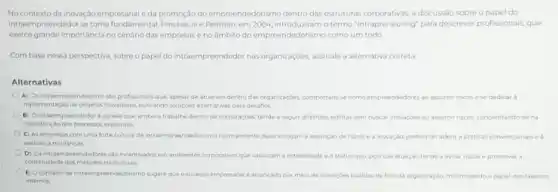 No contexto da inovação empresarial e da promoçãc do empreendedorismo dentro das estruturas corporativas, adiscussão sobre o papel do
intraempreendedor se torna fundamental. Pinchot III e Pellman em 2004, introduziram o termo "Intrapreneuring" para descrever profissionais, que
exerce grande importância no cenário das empresase no ambito do empreendedorismo como um todo
Combase nessa perspectiva sobre o papel do intraempreendedor nas organizaçóes assinale a alternativa correta
Alternativas
A) Osintraempreendedores sto profissionais que, apesar de atuarem dentro das organizaç,bes, comportam se como empreendedores ao assumir riscos e se dedicar a
implementação de projetos inovadores buscando solujdes atternativas para desafios
(1) Ointraempreendedor e aquele que, embora trabalhe dentro de corporaçdes tende a seguir diretrizes estritas sem buscar inovaçbes ou assumir riscos concentrando sena
manutericho dosprocesses existentes
C) As empresas com uma forte cultura de intraempreendedorismo normalmente desencorajam a assunclo de riscose a inc inovação, preferindo hdo aderir a praticas convencionais e
aversto a mudancas.
D) Os intraempreendedores sao Incentrados em ambientes corporatives que valorizam a estabilidade eostatus quo pois sua atuaçao tende a evitar riscos e promover a
continuidade dos métodos tradicionais
E) Oconceito de intraempreendedorismo sugere que o sucesso empresarial 6 alcançado por meio de novaçoes trazidas de for da organização, minimizando o papel dos talentos
internos