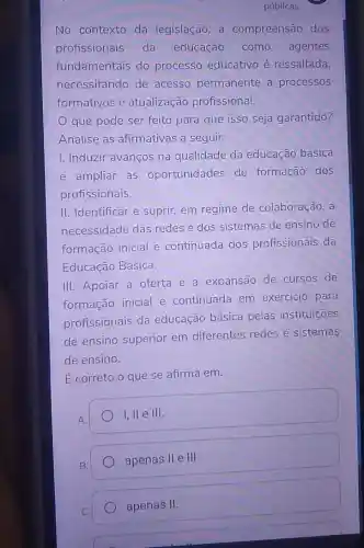 No contexto da legislação , a compreensão dos
profissionais da educação como agentes
fundamentais do processo educativo é ressaltada,
necessitando de acesso permanente a processos
formativos e atualização profissional.
que pode ser feito para que isso seja garantido?
Analise as afirmativas a seguir.
1. Induzir avanços na qualidade da educação básica
e ampliar as oportunidades de formação dos
profissionais.
II. Identificar e suprir, em regime de colaboração, a
necessidade das redes e dos sistemas de ensino de
formação inicial e continuada dos profissionais da
Educação Básica.
III. Apoiar a oferta e a expansão de cursos de
formação inicial e continuada em exercício para
profissionais da educação básica pelas instituições
de ensino superior em diferentes redes e sistemas
de ensino.
É correto o que se afirma em.
A.
I, II e III.
B.
apenas II e III.
apenas II