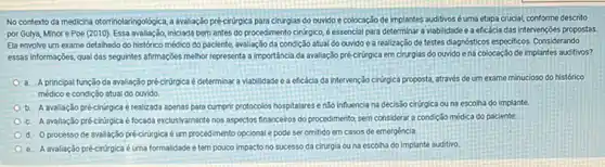 No contexto da medicina otorinolaringologica, a evaluaçço pré-churgica para cirurgias do ouvido e colocação de implantes auditivos éuma etapa crucial conforme descrito
por Gulya, Minore Poe (2010). Essa avaliação, inclada bern antes do procedimento cirúrgico éessencial para determinar a viablidade e a eficácia das intervençōes propostas.
Ela envolve um exame detalhado do histórico médico do paciente, avaliação da condição atual do ouvido e a realização de testes diaposticos especificos. Considerando
essas informaçóes, qual das seguintes affirmaçbes melhor representa a importância da avaliação pré-cirirgica em cirurgias do ouvido ena colocação de implantes auditivos?
a. A principal função da avaliação pré-cirúrgica é determinar a viabilidade e a eficácia da intervenção ciriroica proposta, através de um exame minucioso do histórico
médico e condição atual do ouvido
b.avaliação pré-cirúrpica é realizada apenas para cumprir protocolos hospitalares e n3o influencia na decisão cirúrgica ou na escolha do implante
c. A avaliação précirúrpicaé focada exclusivamente nos aspectos financeiros do procedimento, sem considerar a condição médica do paciente.
d. 0 processo de avaliação pré-ciningica éum procedimento opcional e pode ser omitido em casos de emergéncia
e. A avaliação pré-cirúrgica é uma formalidade e tempouco impacto no sucesso da cirurgia ouna escolha do implante auditivo