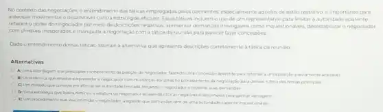 No contexto das negociações o entendimento das táticas empregadas pelos oponentes especialmente aqueles de estilo restritivo, é importante para
antecipar movimentos e deservolver contra estratégias eficazes. Essas táticas incluemo uso de um representante para limitar a autoridade aparente,
rebaixar o poder do negociador por meio de descriçoes negativas, apresentar demandas irrevogáveis como inquestionáveis, desestabilizar o negociador
com choques inesperados,manipular a negociação com a tática da reuniǎo para parecer fazer concessoes
Dado o entendimento dessas táticas, assinale a alternativa que apresenta descriçbes corretamente à tática da reuniāo
Alternativas
A) Uma abordagem que pressupde conhecimento da posição do negociador, fazendo uma concessão aparente para retornar a uma posição previamente aceitavel
B) Uma técnica que envolve surpreender o negociado com mudancas abruptas no procedimento da negociação para desviar o foco dos temas principais
C) Um método que consiste em afirmar ter autoridade limitada, forçando o negociador a moderar suas demandas
D) Uma estratégia que busca diminuir a estatura do negociador atraves de criticas negativas e desconexa para ganhar vantagem
E) Um procedimento que visa intimidar o negociador alegando que demandas vém de uma autoridade superior inquestionável.