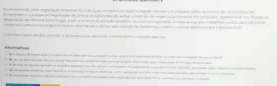 No contexto de uma negociação empresarial onde duas companhias estão tentando resolver um impasse sobre os termos de um contrato de
fornecimento, a equipe de negociação de ambas as partes decide adotar o método de negociação baseada em principios, desenvolvido no Projeto de
Negociação de Harvard, para chegar a um acordo mutuamente benéfico. Durante a negociação, ambas as equipes trabalham juntas para identificar
interesses comunse divergentes, buscar alternativas criativas para solução do problema, e definir critérios objetivos para a decisao final.
Com base neste cenário assinale a alternativa que descreve corretamente o método descrito:
Alternativas
A) Aequipe de negociação concentra-se em defender suas posiçoes inicials assumindo que estas refletem os melhores interesses da sua empresa
B) As equipes dedicam se a encontrar soluçoes que beneficiem da sua propria parte, assumindo que a negociaçáo é um jogo de soma zero
C) Ambas as equipes ignoram as questoes pessoais ese concentram unicamente nos aspectos técnicos do contrato, evitando discussions sobre interesses e necessidades
D) As equipes trabalham para identificar equantificar critérios objetivos, como valores de mercado e opinibes especializadas, para chegar a um acordo justo
E) As equipes utilizam critérios subjetivos, como preferéncias pessoais dos negociadores, para determinar a meihor solução para o impasse