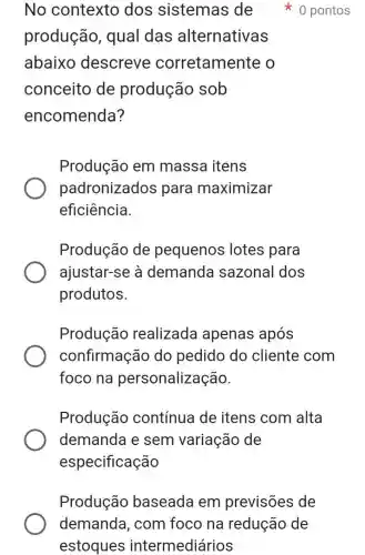 No contexto dos sistemas de
produção , qual das alternativas
abaixo descreve corretamente o
conceito de produção sob
encomenda?
0 pontos
Produção em massa itens
padronizados para maximizar
eficiência.
Produção de pequenos lotes para
ajustar-se à demanda sazonal dos
produtos.
Produção realizada apenas após
confirmação do pedido do cliente com
foco na personalização.
Produção contínua de itens com alta
demanda e sem variação de
especificação
Produção baseada em previsões de
demanda , com foco na redução de
estoques intermediários