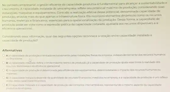 No contexto empresarial,gestão eficiente da capacidade produtiva é fundamental para alcancar a sustentabilidade e
crescimento. A capacidade instalada de uma empresa reflete seu potencial máximo de considerando suas
instalaçdes, máquinas e equiparnentos. Contudo, a realização efetiva desse potencial, denominada capacidade de
produção, envolve mais do que apenas a infraestr utura fisic. Ela incorpora elementos dinâmicos como os recursos
humanos, materiais e financeiros essenciais para a operacionaliza cáo da produção. Dessa forma,a capacidade de
produção pode servista como a expressão prática da capacidade instalada, ajustada aos recursos disponiveis e a
eficiência operacional
Considerando essa informação, qual das seguintes opçóes reconhece a relação entre capacidade instalada e
capacidade de produção?
Alternativas
A A capacidade de produção é limitada exclusivamente pelas instalaçoes fisicas da empress, independentemente dos recursos humanos
ou financeiros
B) Acapacidade instalada define o limite máximo teórico de produção, já a capacidade de produção ajusta esse limite à realidade dos
recursos disponiveis e da eficiência operacional.
C) Acapacidade de produçáo é determinada pela eficiência dos equipamentos desconsiderados o impacto dos recursos humanos ou
materials
D) Acapacidade instalada depende da quantidade de recursos financeiros investidos na empresa ea capacidade de produção é um reflexo
direto dessa capacidade financeira
E) A capacidade instalada ea capacidade de produção salo conceitos/intercambiliveis, representando o mesmo aspecto da capacidade
produtiva da empresa