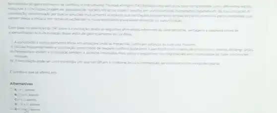 No contexto do gerenciamento de confitos, o instrumento Thomas-Kimann (Tk) fornece uma estrutura para compreender como diferentes estios
inclundo a concllaçdo podem ser aplicados de maneira efecu ou podem resultar em consequencias indesejadas dependerol de sua utiliragio A
conclapalo caracterizada por busear solupbes mutuamente acethes que parcialmente ambus as partes tem suas particularidades, que
variam deside a eficicia em certas situacbes ate os riscos associados a sua superutizacio ousubutinaclo
Com base na descriçao do TKi scbre a concllacilo, avale as seguntes afrmativas referentes is canacteristical vantagense possieis sitas de
superutilização ou subutilizaçdo desse estilo de gerenciamento de conflitos
particularmente eficar em stuacdes onde as metas nide justificam esforces ou rustures maiores
II. Utilizar frequentemente a conclusio comomodo de resolver confitos pode lever a sacrificios involuntarios de ou valores de longo prists
III. Pessoas que evitam a concliação tendem a akancar resultados massjustos e equitatives nas negociaches sem recessidade de faxer concessions
mutuas.
N. Aconciliaclo pode ser uma estratégia uti quando falham a colaboracto ou a con
competicalo, servindo como um modo de reserva
Ecometo oque se afirma em
Alternativas