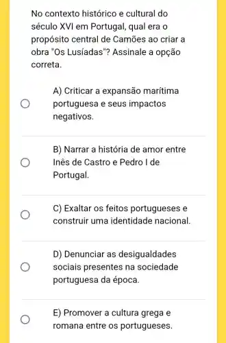 No contexto histórico e cultural do
século XVI em Portugal, qual era o
propósito central de Camões ao criar a
obra "Os Lusíadas "? Assinale a opção
correta.
A) Criticar a expansão marítima
portuguesa e seus impactos
negativos.
B) Narrar a história de amor entre
Inês de Castro e Pedro I de
Portugal.
C) Exaltar os feitos portugueses e
construir uma identidade nacional.
D) Denunciar as desigualdades
sociais presentes na sociedade
portuguesa da época.
E) Promover a cultura grega e
romana entre os portugueses.