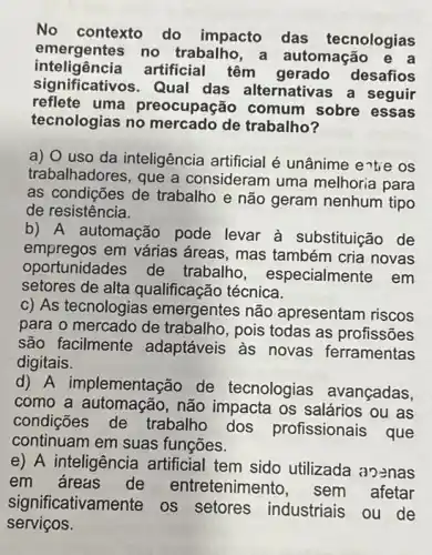 No contexto do impacto das tecnologias
emergentes no trabalho , a automação
significativos.Qual das alternativas a seguir
inteligência artificial têm gerado desafios
reflete uma preocupação comum sobre essas
tecnologias no mercado de trabalho?
a) 0 uso da inteligência artificial é unânime entie os
trabalhadores, que a consideram uma melhoria para
as condições de trabalho e não geram nenhum tipo
de resistência.
b) A automação pode levar à substituição de
empregos em várias áreas, mas também cria novas
oportunidades de trabalho, especialmen tem
setores de alta qualificação técnica.
c) As tecnologias emergentes não apresentam riscos
para o mercado de trabalho, pois todas as profissões
são facilmente adaptáveis as novas ferramentas
digitais.
d) A implementação de tecnologias avançadas,
como a automação , não impacta os salários ou as
condições de trabalho dos profissionais que
continuam em suas funções.
e) A inteligência artificial tem sido utilizada ao-nas
em dreas de entretenimento, sem afetar