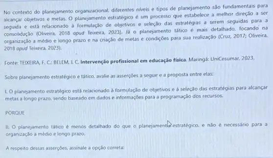 No contexto do planejamento organizacional, diferentes niveis e tipos de planejamento são fundamentais para
alcançar objetivos e metas O planejamento estratégico é um processo que estabelece a melhor direção a ser
seguida e está relacionado a formulação de objetivos e seleção das estratégias a serem seguidas para a
consolidação (Oliveira, 2018 opud Teixeira, 2023). Já 0 planejamento tático é mais detalhado, focando na
organização a médio e longo prazo e na criação de metas e condições para sua realização (Cruz, 2017: Oliveira.
2018 apud Teixeira, 2023).
Fonte: TEIXEIRA. F. C:BELEM, I. C. Intervenção profissional em educação fisica Maringá: UniCesumar, 2023.
Sobre planejamento estratégico e tático, avalie as asserçōes a seguir e a proposta entre elas:
1. O planejamento estratégico está relacionado a formulação de objetivos e à seleção das estratégias para alcançar
metas a longo prazo sendo baseado em dados e informaçōes para a programação dos recursos.
PORQUE
II. O planejamento tático é menos detalhado do que o planejamentas estratégico e nào é necessário para a
organização a médio e longo prazo.
A respeito dessas asserções assinale a opção correta: