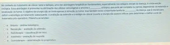 No contexto do tratamento de cancer nasale laringeo, uma das abordagens terapkaticas fundamentals, especialmentenos estágios iniclais da doença é a intervenção
crirgica. Essa abordagemé primordial na eliminação das células cancerigenas e envolve a __ cirirgica, que pode ser completa ou parcial, dependendo da extensao e
localização do tumor. O objetivo da cirurgia nǎo se limita apenas à remoção do tumor, mas também inclui a importante tarefa de
__ da doenca, que é crucial para
definir a estratégia de tratamento subsequente. A avaliação da extensão eo estágio do cǎncer durante a cirurgia são passos criticos para determinar o melhor curso de
tratamento pos-operatório. Preencha as lacunas:
a. Biópsia-análise histológica
b Ressecção-avaliação da extensão
Radioterapia-classificação de risco
Anestesia - avallação da resposta
e. Qumioterapia-determinação do prognóstico