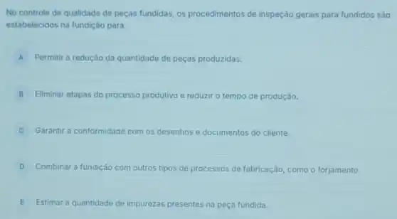 No controle de qualidade de peças fundidas, os procedimentos de inspeção gerais para fundidos são
estabelecidos na fundição para:
A Permitir a redução da quantidade de peças produzidas. A
B Eliminar etapas do processo produtivo e reduzir o tempo de produção.
Garantir a conformidade com os desenhos e documentos do cliente.
D Combinar a fundição com outros tipos de processos de fabricação, como o forjamento.
E Estimar a quantidade de impurezas presentes na peça fundida.