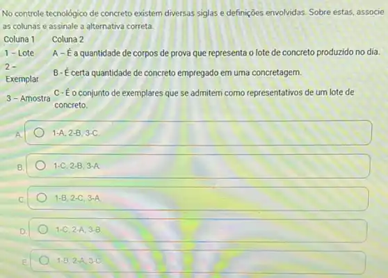 No controle tecnológico de concreto existem diversas siglas e definições envolvidas. Sobre estas, associe
as colunas e assinale a alternativa correta.
Coluna 1 Coluna 2
A-É a quantidade de corpos de prova que representa o lote de concreto produzido no dia.
Exemplar
B- É certa quantidade de concreto empregado em uma concretagem.
3 - Amostra
C- Éo conjunto de exemplares que se admitem como representativos de um lote de
concreto.
1-A,2-B,3-C
1-C,2-B,3-A.
1-B,2-C,3-A
1-C,2-A,3-B
1-B,2-A,3-C