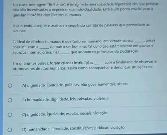 No curta-metragem "Brilhante ,é imaginada uma sociedade hipotética em que pessoas
não são incentivadas a expressar sua individualidade. Este é um ponto crucial para a
questão filosófica dos Direitos Humanos.
Leia o texto a seguir e assinale a sequência correta de palavras que preencham as
lacunas:
ideal de direitos humanos é que todo ser humano, em virtude da sua __ , possa
coexistir com a __ de outro ser humano Tal condição está presente em pactos e
acordos internacionais, nas __ que adotam os princípios da Declaração.
Em diferentes países, foram criadas instituições __ com a finalidade de observar e
promover os direitos humanos assim como acompanhare denunciar situações de
__
A) dignidade, liberdade, politicas,não governamentais, abuso
B) humanidade, dignidade, leis privadas, violência
C) dignidade, igualdade, escolas sociais, violação
D) humanidade, liberdade constituições, juridicas, violação