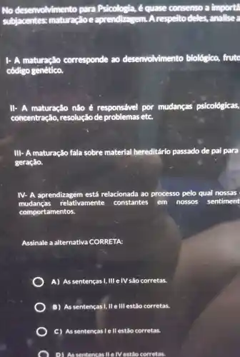 No desenvolviment o para Psicologia,é quase consenso a importa
subjacentes:maturação e aprendizas em. A respelto deles, analise a
1. A maturação corresponde 20 desenvolviment o biológico,fruto
código genético.
1. A maturação não é responsável por mudanças psicológicas,
concentração resolução de problemas etc.
III-A maturação fala sobre material hereditário passado de pai para
geração.
IV-A aprendizagem está relacionada ao processo pelo qual nossas
mudanças relativamente constantes em nossos sentiment
comportamentos.
Assinale a alternativa CORRETA:
A) As sentenças I, III e IV são corretas.
B) As sentenças I, II e III estão corretas.
D) Assentencas II e |V estão corretas