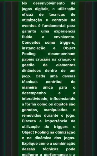 No desenvolvimento de
jogos digitais , a utilização
eficaz de técnicas de
otimização e controle de
eventos é fundamental para
garantir uma experiência
fluida	envolvente.
Conceitos como triggers,
instanciação	Object
Pooling	desempenham
papéis cruciais na criação e
gestão	de	elementos
dinâmicos dentro de um
jogo. Cada uma dessas
técnicas contribui	de
maneira única para
desempenho	e
interatividade ,influenciando
a forma como os objetos são
gerados , manipulados
removidos durante o jogo.
Discuta a importância da
utilização de triggers
Object Pooling na otimização
e na dinâmica dos jogos.
Explique como a combinação
dessas técnicas pode
melhorar a performance e a