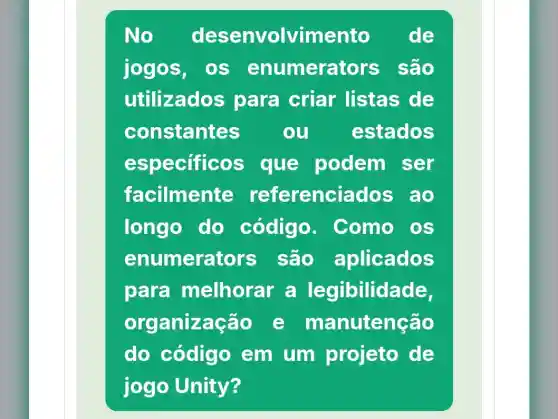 No. desenvolvimento de
jogos, os enumerat ors são
utilizado para criar listas de
constantes ou estados
especific os que podem ser
facilmente referenci ados ao
longo do código. . Como OS
enumerat ors são aplicados
para melhorar a legibilidade,
organização e manutenção
do código em um projeto de
jogo Unity?