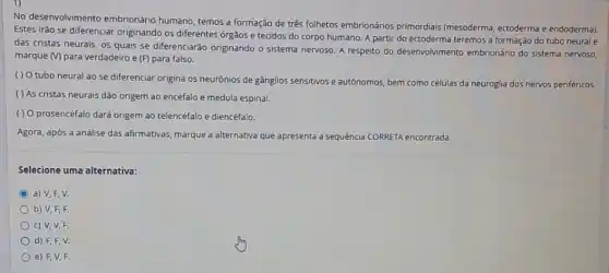 No desenvolvimento embrionário humano, temos a formação de três folhetos embrionários primordiais (mesoderma, ectoderma e endoderma).
Estes irão se diferenciar originando os diferentes órgãos e tecidos do corpo humano. A partir do ectoderma teremos a formação do tubo neural e
das cristas neurais, os quais se diferenciarão originando o sistema nervoso. A respeito do desenvolvimento embrionário do sistema nervoso,
marque (V) para verdadeiro e (F) para falso.
( ) Otubo neural ao se diferenciar origina os neurônios de gânglios sensitivos e autônomos, bem como nervos periféricos.
( ) As cristas neurais dão origem ao encéfalo e medula espinal.
( ) 0 prosencéfalo dará origem ao telencéfalo e diencéfalo.
Agora, após a análise das afirmativas, marque a alternativa que apresenta a sequencia CORRETA encontrada:
Selecione uma alternativa:
C a) V,F, V.
b) V,F,F.
c) V,V,F.
d) F,F,V.
e) F, V, F.