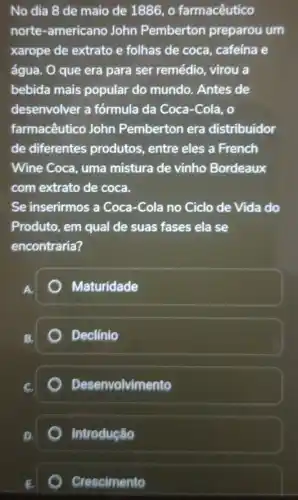 No dia 8 de maio de 1886, o farmacêutico
norte-americano John Pemberton preparou um
xarope de extrato e folhas de coca , cafeína e
água. O que era para ser remédio , virou a
bebida mais popular do mundo. Antes de
desenvolver a fórmula da Coca-Cola . o
farmacêutico John Pemberton era distribuidor
de diferentes produtos, entre eles a French
Wine Coca, uma mistura de vinho Bordeaux
com extrato de coca.
Se inserirmos a Coca -Cola no Ciclo de Vida do
Produto, em qual de suas fases ela se
encontraria?
Maturidade
Declinio
Desenvolvimento
Introdução
Crescimento