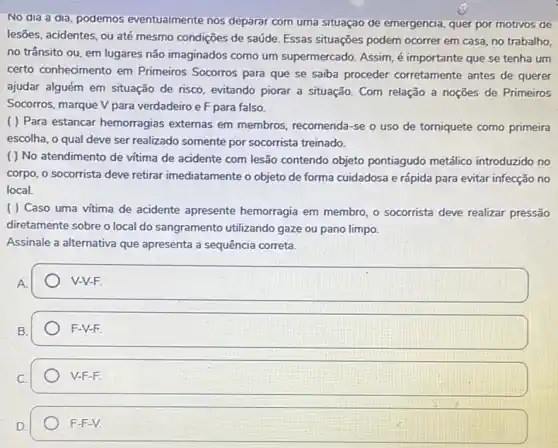 No dia a dia podemos eventualmente nos deparar com uma situaçao de emergencia, quer por motivos de
lesões, acidentes, ou até mesmo condições de saúde Essas situações podem ocorrer em casa, no trabalho,
no trânsito ou, em lugares não imaginados como um supermercado. Assim, é importante que se tenha um
certo conhecimento em Primeiros Socorros para que se saiba proceder corretamente antes de querer
ajudar alguém em situação de risco, evitando piorar a situação. Com relação a noções de Primeiros
Socorros, marque V para verdadeiro e F para falso.
( ) Para estancar hemorragias externas em membros, recomenda-se o uso de torniquete como primeira
escolha, o qual deve ser realizado somente por socorrista treinado.
( ) No atendimento de vitima de acidente com lesão contendo objeto pontiagudo metálico introduzido no
corpo, o socorrista deve retirar imediatamente o objeto de forma cuidadosa e rápida para evitar infecção no
local
( ) Caso uma vitima de acidente apresente hemorragia em membro, o socorrista deve realizar pressão
diretamente sobre o local do sangramento utilizando gaze ou pano limpo.
Assinale a alternativa que apresenta a sequência correta.
".
square  V-V-F.
D.
square  F-V-F.
C.
V-F-F.
D
F-F-V.