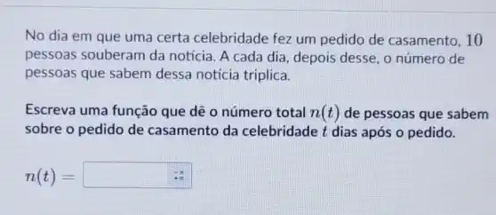 No dia em que uma certa celebridade fez um pedido de casamento, 10
pessoas souberam da notícia. A cada dia, depois desse , o número de
pessoas que sabem dessa notícia triplica.
Escreva uma função que dê o número total n(t) de pessoas que sabem
sobre o pedido de casamento da celebridade t dias após o pedido.
n(t)=