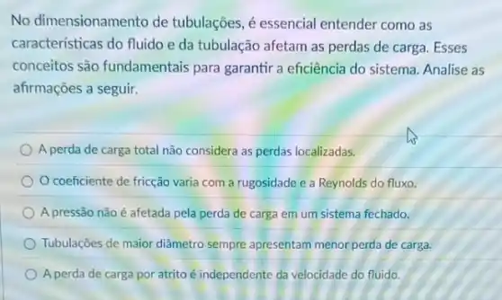 No dimensionamento de tubulações, é essencial entender como as
características do fluido e da tubulação afetam as perdas de carga. Esses
conceitos são fundamentais para garantir a eficiência do sistema Analise as
afirmações a seguir.
A perda de carga total não considera as perdas localizadas.
coeficiente de fricção varia com a rugosidade e a Reynolds do fluxo.
A pressão não é afetada pela perda de carga em um sistema fechado.
Tubulaçōes de maior diâmetro sempre apresentam menor perda de carga.
A perda de carga por atrito é independente da velocidade do fluido.